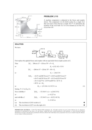 PROPRIETARY MATERIAL. © 2010 The McGraw-Hill Companies, Inc. All rights reserved. No part of this Manual may be displayed,
reproduced or distributed in any form or by any means, without the prior written permission of the publisher, or used beyond the limited
distribution to teachers and educators permitted by McGraw-Hill for their individual course preparation. If you are a student using this Manual,
you are using it without permission.
277
PROBLEM 3.115
A machine component is subjected to the forces and couples
shown. The component is to be held in place by a single rivet
that can resist a force but not a couple. For P = 0, determine the
location of the rivet hole if it is to be located (a) on line FG,
(b) on line GH.
SOLUTION
We have
First replace the applied forces and couples with an equivalent force-couple system at G.
Thus : 200cos15 120cos 70x xF P RΣ ° − ° + =
or (152.142 ) NxR P= +
: 200sin 15 120sin 70 80y yF RΣ − ° − ° − =
or 244.53 NyR = −
: (0.47 m)(200 N)cos15 (0.05 m)(200 N)sin15
(0.47 m)(120 N)cos70 (0.19 m)(120 N)sin 70
(0.13 m)( N) (0.59 m)(80 N) 42 N m
40 N m
G
G
M
P
M
Σ − ° + °
+ ° − °
− − + ⋅
+ ⋅ =
or (55.544 0.13 ) N mGM P= − + ⋅ (1)
Setting 0P = in Eq. (1):
Now with R at I : 55.544 N m (244.53 N)GM aΣ − ⋅ = −
or 0.227 ma =
and with R at J : 55.544 N m (152.142 N)GM bΣ − ⋅ = −
or 0.365 mb =
(a) The rivet hole is 0.365 m above G. W
(b) The rivet hole is 0.227 m to the right of G. W
 