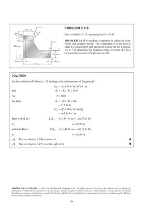 PROPRIETARY MATERIAL. © 2010 The McGraw-Hill Companies, Inc. All rights reserved. No part of this Manual may be displayed,
reproduced or distributed in any form or by any means, without the prior written permission of the publisher, or used beyond the limited
distribution to teachers and educators permitted by McGraw-Hill for their individual course preparation. If you are a student using this Manual,
you are using it without permission.
278
PROBLEM 3.116
Solve Problem 3.115, assuming that P = 60 N.
PROBLEM 3.115 A machine component is subjected to the
forces and couples shown. The component is to be held in
place by a single rivet that can resist a force but not a couple.
For P = 0, determine the location of the rivet hole if it is to
be located (a) on line FG, (b) on line GH.
SOLUTION
See the solution to Problem 3.115 leading to the development of Equation (1)
and
(55.544 0.13 ) N m
(152.142 ) N
G
x
M P
R P
= − + ⋅
= +
For 60 NP =
We have (152.142 60)
212.14 N
[55.544 0.13(60)]
63.344 N m
x
G
R
M
= +
=
= − +
= − ⋅
Then with R at I : 63.344 N m (244.53 N)GM aΣ − ⋅ = −
or 0.259 ma =
and with R at J : 63.344 N m (212.14 N)GM bΣ − ⋅ = −
or 0.299 mb =
(a) The rivet hole is 0.299 m above G. W
(b) The rivet hole is 0.259 m to the right of G. W
 