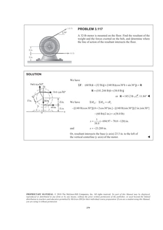 PROPRIETARY MATERIAL. © 2010 The McGraw-Hill Companies, Inc. All rights reserved. No part of this Manual may be displayed,
reproduced or distributed in any form or by any means, without the prior written permission of the publisher, or used beyond the limited
distribution to teachers and educators permitted by McGraw-Hill for their individual course preparation. If you are a student using this Manual,
you are using it without permission.
279
PROBLEM 3.117
A 32-lb motor is mounted on the floor. Find the resultant of the
weight and the forces exerted on the belt, and determine where
the line of action of the resultant intersects the floor.
SOLUTION
We have
: (60 lb) (32 lb) (140 lb)(cos30 sin30 )Σ − + ° + ° =F i j i j R
(181.244 lb) (38.0 lb)= +R i j
or 185.2 lb=R 11.84° W
We have :O O yM M xRΣ Σ =
[(140 lb)cos30 ][(4 2cos30 )in.] [(140 lb)sin30 ][(2 in.)sin30 ]− ° + ° − ° °
(60 lb)(2 in.) (38.0 lb)x− =
1
( 694.97 70.0 120) in.
38.0
x = − − −
and 23.289 in.x = −
Or, resultant intersects the base (x axis) 23.3 in. to the left of
the vertical centerline (y axis) of the motor. W
 
