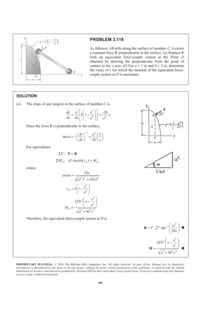 PROPRIETARY MATERIAL. © 2010 The McGraw-Hill Companies, Inc. All rights reserved. No part of this Manual may be displayed,
reproduced or distributed in any form or by any means, without the prior written permission of the publisher, or used beyond the limited
distribution to teachers and educators permitted by McGraw-Hill for their individual course preparation. If you are a student using this Manual,
you are using it without permission.
280
PROBLEM 3.118
As follower AB rolls along the surface of member C, it exerts
a constant force F perpendicular to the surface. (a) Replace F
with an equivalent force-couple system at the Point D
obtained by drawing the perpendicular from the point of
contact to the x axis. (b) For a = 1 m and b = 2 m, determine
the value of x for which the moment of the equivalent force-
couple system at D is maximum.
SOLUTION
(a) The slope of any tangent to the surface of member C is
2
2 2
2
1
dy d x b
b x
dx dx a a
ª º§ · −
= − =« »¨ ¸¨ ¸
« »© ¹¬ ¼
Since the force F is perpendicular to the surface,
1 2
1
tan
2
dy a
dx b x
α
−
§ · § ·
= − =¨ ¸ ¨ ¸
© ¹ © ¹
For equivalence
:FΣ =F R
: ( cos )( )D A DM F y MαΣ =
where
2 2 2
2
2
3
2
2
4 2 2
2
cos
( ) (2 )
1
2
4
A
D
bx
a bx
x
y b
a
x
Fb x
a
M
a b x
α =
+
§ ·
= −¨ ¸¨ ¸
© ¹
§ ·
−¨ ¸
© ¹=
+
Therefore, the equivalent force-couple system at D is
F=R
2
1
tan
2
a
bx
− § ·
¨ ¸¨ ¸
© ¹
W
3
2
2
4 2 2
2
4
x
Fb x
a
a b x
§ ·
−¨ ¸
© ¹=
+
M W
 