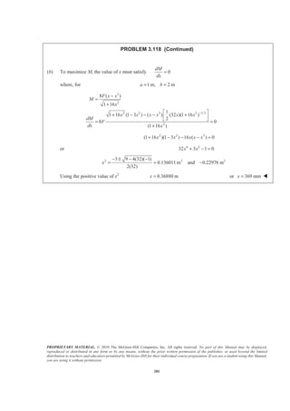 PROPRIETARY MATERIAL. © 2010 The McGraw-Hill Companies, Inc. All rights reserved. No part of this Manual may be displayed,
reproduced or distributed in any form or by any means, without the prior written permission of the publisher, or used beyond the limited
distribution to teachers and educators permitted by McGraw-Hill for their individual course preparation. If you are a student using this Manual,
you are using it without permission.
281
PROBLEM 3.118 (Continued)
(b) To maximize M, the value of x must satisfy 0
dM
dx
=
where, for 1 m, 2 ma b= =
3
2
2 2 3 2 1/2
2
8 ( )
1 16
1
1 16 (1 3 ) ( ) (32 )(1 16 )
2
8 0
(1 16 )
F x x
M
x
x x x x x x
dM
F
dx x
−
−
=
+
ª º
+ − − − +« »
¬ ¼= =
+
2 2 3
(1 16 )(1 3 ) 16 ( ) 0x x x x x+ − − − =
or 4 2
32 3 1 0x x+ − =
2 2 23 9 4(32)( 1)
0.136011m and 0.22976 m
2(32)
x
− ± − −
= = −
Using the positive value of x2
0.36880 mx = or 369 mmx = W
 