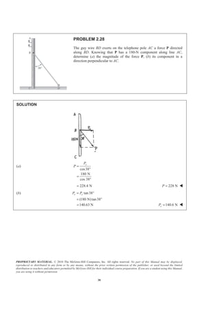 PROPRIETARY MATERIAL. © 2010 The McGraw-Hill Companies, Inc. All rights reserved. No part of this Manual may be displayed,
reproduced or distributed in any form or by any means, without the prior written permission of the publisher, or used beyond the limited
distribution to teachers and educators permitted by McGraw-Hill for their individual course preparation. If you are a student using this Manual,
you are using it without permission.
30
PROBLEM 2.28
The guy wire BD exerts on the telephone pole AC a force P directed
along BD. Knowing that P has a 180-N component along line AC,
determine (a) the magnitude of the force P, (b) its component in a
direction perpendicular to AC.
SOLUTION
(a)
cos38
180 N
cos 38°
yP
P =
°
=
228.4 N= 228 NP = W
(b) tan38
(180 N)tan38
x yP P= °
= °
140.63 N= 140.6 NxP = W
 