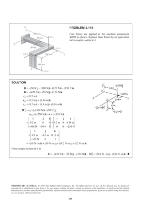 PROPRIETARY MATERIAL. © 2010 The McGraw-Hill Companies, Inc. All rights reserved. No part of this Manual may be displayed,
reproduced or distributed in any form or by any means, without the prior written permission of the publisher, or used beyond the limited
distribution to teachers and educators permitted by McGraw-Hill for their individual course preparation. If you are a student using this Manual,
you are using it without permission.
282
PROBLEM 3.119
Four forces are applied to the machine component
ABDE as shown. Replace these forces by an equivalent
force-couple system at A.
SOLUTION
(50 N) (300 N) (120 N) (250 N)
(420 N) (50 N) (250 N)
(0.2 m)
(0.2 m) (0.16 m)
(0.2 m) (0.1 m) (0.16 m)
B
D
E
= − − − −
= − − −
=
= +
= − +
R j i i k
R i j k
r i
r ki
r i j k
[ (300 N) (50 N) ]
( 250 N) ( 120 N)
0.2 m 0 0 0.2 m 0 0.16 m
300 N 50 N 0 0 0 250 N
0.2 m 0.1 m 0.16 m
120 N 0 0
(10 N m) (50 N m) (19.2 N m) (12 N m)
R
A B
D
= × − −
+ × − + × −
= +
− − −
+ −
−
= − ⋅ + ⋅ − ⋅ − ⋅
M r i j
r k r i
i j k i j k
i j k
k j j k
Force-couple system at A is
(420 N) (50 N) (250 N) (30.8 N m) (220 N m)R
A= − − − = ⋅ − ⋅R i j k M j k W
 