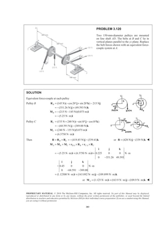 PROPRIETARY MATERIAL. © 2010 The McGraw-Hill Companies, Inc. All rights reserved. No part of this Manual may be displayed,
reproduced or distributed in any form or by any means, without the prior written permission of the publisher, or used beyond the limited
distribution to teachers and educators permitted by McGraw-Hill for their individual course preparation. If you are a student using this Manual,
you are using it without permission.
283
PROBLEM 3.120
Two 150-mm-diameter pulleys are mounted
on line shaft AD. The belts at B and C lie in
vertical planes parallel to the yz plane. Replace
the belt forces shown with an equivalent force-
couple system at A.
SOLUTION
Equivalent force-couple at each pulley
Pulley B (145 N)( cos20 sin 20 ) 215 N
(351.26 N) (49.593 N)
(215 N 145 N)(0.075 m)
(5.25 N m)
B
B
= − ° + ° −
= − +
= − −
= − ⋅
R j k j
j k
M i
i
Pulley C (155 N 240 N)( sin10 cos10 )
(68.591 N) (389.00 N)
(240 N 155 N)(0.075 m)
(6.3750 N m)
C
C
= + − ° − °
= − −
= −
= ⋅
R j k
j k
M i
i
Then (419.85 N) (339.41)B C= + = − −R R R j k or (420 N) (339 N)= −R j k W
/ /
(5.25 N m) (6.3750 N m) 0.225 0 0 N m
0 351.26 49.593
+ 0.45 0 0 N m
0 68.591 389.00
(1.12500 N m) (163.892 N m) (109.899 N m)
A B C B A B C A C= + + × + ×
= − ⋅ + ⋅ + ⋅
−
⋅
− −
= ⋅ + ⋅ − ⋅
M M M r R r R
i j k
i i
i j k
i j k
or (1.125 N m) (163.9 N m) (109.9 N m)A = ⋅ + ⋅ − ⋅M i j k W
 