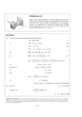 PROPRIETARY MATERIAL. © 2010 The McGraw-Hill Companies, Inc. All rights reserved. No part of this Manual may be displayed,
reproduced or distributed in any form or by any means, without the prior written permission of the publisher, or used beyond the limited
distribution to teachers and educators permitted by McGraw-Hill for their individual course preparation. If you are a student using this Manual,
you are using it without permission.
284
PROBLEM 3.121
While using a pencil sharpener, a student applies the forces and
couple shown. (a) Determine the forces exerted at B and C knowing
that these forces and the couple are equivalent to a force-couple
system at A consisting of the force (2.6 lb) + (0.7yR= −R i j lb)k
and the couple (1.0 lb · ft) (0.72 lb · ft) .R
A xM= + −M i j k (b) Find
the corresponding values of yR and .xM
SOLUTION
(a) From the statement of the problem, equivalence requires
:Σ + =F B C R
or : 2.6 lbx x xF B CΣ + = (1)
:y y yF C RΣ − = (2)
: 0.7 lb or 0.7 lbz z zF C CΣ − = − =
and / /: ( ) R
A B A B C A AMΣ × + + × =M r B M r C
or
1.75
: (1 lb ft) ft ( )
12
x y xC M
§ ·
Σ ⋅ + =¨ ¸
© ¹
M (3)
3.75 1.75 3.5
: ft ( ) ft ( ) ft (0.7 lb) 1 lb ft
12 12 12
y x xM B C
§ · § · § ·
Σ + + = ⋅¨ ¸ ¨ ¸ ¨ ¸
© ¹ © ¹ © ¹
or 3.75 1.75 9.55x xB C+ =
Using Eq. (1) 3.75 1.75(2.6 ) 9.55x xB B+ =
or 2.5 lbxB =
and 0.1 lbxC =
3.5
: ft ( ) 0.72 lb ft
12
z yM C
§ ·
Σ − = − ⋅¨ ¸
© ¹
or 2.4686 lbyC =
(2.5 lb) (0.1000 lb) (2.47 lb) (0.700 lb)= = − −B i C i j k W
(b) Eq. (2) Ÿ 2.47 lbyR = − W
Using Eq. (3)
1.75
1 (2.4686)
12
xM
§ ·
+ =¨ ¸
© ¹
or 1.360 lb ftxM = ⋅ W
 