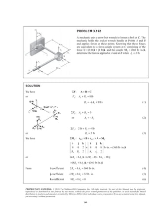 PROPRIETARY MATERIAL. © 2010 The McGraw-Hill Companies, Inc. All rights reserved. No part of this Manual may be displayed,
reproduced or distributed in any form or by any means, without the prior written permission of the publisher, or used beyond the limited
distribution to teachers and educators permitted by McGraw-Hill for their individual course preparation. If you are a student using this Manual,
you are using it without permission.
285
PROBLEM 3.122
A mechanic uses a crowfoot wrench to loosen a bolt at C. The
mechanic holds the socket wrench handle at Points A and B
and applies forces at these points. Knowing that these forces
are equivalent to a force-couple system at C consisting of the
force (8 lb) + (4 lb)=C i k and the couple (360 lb ·C =M in.)i,
determine the forces applied at A and at B when 2 lb.zA =
SOLUTION
We have :ΣF + =A B C
or : 8 lbx x xF A B+ =
( 8 lb)x xB A= − + (1)
: 0y y yF A BΣ + =
or y yA B= − (2)
: 2 lb 4 lbz zF BΣ + =
or 2 lbzB = (3)
We have / /:C B C A C CΣ × + × =M r B r A M
8 0 2 8 0 8 lb in. (360 lb in.)
2 2x y x yB B A A
+ ⋅ = ⋅
i j k i j k
i
or (2 8 ) (2 16 8 16)y y x xB A B A− + − + −i j
(8 8 ) (360 lb in.)y yB A+ + = ⋅k i
From i-coefficient 2 8 360 lb in.y yB A− = ⋅ (4)
j-coefficient 2 8 32 lb in.x xB A− + = ⋅ (5)
k-coefficient 8 8 0y yB A+ = (6)
 