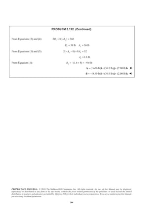 PROPRIETARY MATERIAL. © 2010 The McGraw-Hill Companies, Inc. All rights reserved. No part of this Manual may be displayed,
reproduced or distributed in any form or by any means, without the prior written permission of the publisher, or used beyond the limited
distribution to teachers and educators permitted by McGraw-Hill for their individual course preparation. If you are a student using this Manual,
you are using it without permission.
286
PROBLEM 3.122 (Continued)
From Equations (2) and (4): 2 8( ) 360y yB B− − =
36 lb 36 lby yB A= =
From Equations (1) and (5): 2( 8) 8 32x xA A− − + =
1.6 lbxA =
From Equation (1): (1.6 8) 9.6 lbxB = − + = −
(1.600 lb) (36.0 lb) (2.00 lb)= − +A i j k W
(9.60 lb) (36.0 lb) (2.00 lb)= − + +B i j k W
 