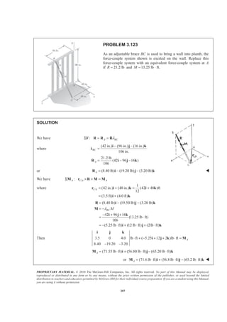 PROPRIETARY MATERIAL. © 2010 The McGraw-Hill Companies, Inc. All rights reserved. No part of this Manual may be displayed,
reproduced or distributed in any form or by any means, without the prior written permission of the publisher, or used beyond the limited
distribution to teachers and educators permitted by McGraw-Hill for their individual course preparation. If you are a student using this Manual,
you are using it without permission.
287
PROBLEM 3.123
As an adjustable brace BC is used to bring a wall into plumb, the
force-couple system shown is exerted on the wall. Replace this
force-couple system with an equivalent force-couple system at A
if 21.2 lbR = and 13.25 lb · ft.M =
SOLUTION
We have : A BCλΣ = =F R R R
where
(42 in.) (96 in.) (16 in.)
106 in.
BC
− −
=
i j k
Ȝ
21.2 lb
(42 96 16 )
106
A = − −R i j k
or (8.40 lb) (19.20 lb) (3.20 lb)A = − −R i j k W
We have /:A C A AΣ × + =M r R M M
where /
1
(42 in.) (48 in.) (42 48 )ft
12
(3.5 ft) (4.0 ft)
C A = + = +
= +
r i k i k
i k
(8.40 lb) (19.50 lb) (3.20 lb)
42 96 16
(13.25 lb ft)
106
(5.25 lb ft) (12 lb ft) (2lb ft)
BC Mλ
= − −
= −
− + +
= ⋅
= − ⋅ + ⋅ + ⋅
R i j k
M
i j k
i j k
Then 3.5 0 4.0 lb ft ( 5.25 12 2 )lb ft
8.40 19.20 3.20
A⋅ + − + + ⋅ =
− −
i j k
i j k M
(71.55 lb ft) (56.80 lb ft) (65.20 lb ft)A = ⋅ + ⋅ − ⋅M i j k
or (71.6 lb ft) (56.8 lb ft) (65.2 lb ft)A = ⋅ + ⋅ − ⋅M i j k W
 