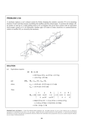 PROPRIETARY MATERIAL. © 2010 The McGraw-Hill Companies, Inc. All rights reserved. No part of this Manual may be displayed,
reproduced or distributed in any form or by any means, without the prior written permission of the publisher, or used beyond the limited
distribution to teachers and educators permitted by McGraw-Hill for their individual course preparation. If you are a student using this Manual,
you are using it without permission.
288
PROBLEM 3.124
A mechanic replaces a car’s exhaust system by firmly clamping the catalytic converter FG to its mounting
brackets H and I and then loosely assembling the mufflers and the exhaust pipes. To position the tailpipe AB,
he pushes in and up at A while pulling down at B. (a) Replace the given force system with an equivalent
force-couple system at D. (b) Determine whether pipe CD tends to rotate clockwise or counterclockwise
relative to muffler DE, as viewed by the mechanic.
SOLUTION
(a) Equivalence requires
:Σ = +F R A B
(100 N)(cos 30 sin 30 ) (115 N)
(28.4 N) (50 N)
= ° − ° −
= − −
j k j
j k
and :D D A D A B D BΣ = × + ×/ /M M r F r F
where /
/
(0.48 m) (0.225 m) (1.12 m)
(0.38 m) (0.82 m)
A D
B D
= − − +
= − +
r i j k
r i k
Then
100 0.48 0.225 1.12 115 0.38 0 0.82
0 cos30 sin30 0 1 0
D = − − + −
° − ° −
i j k i j k
M
100[(0.225sin 30 1.12cos 30 ) ( 0.48sin 30 )
( 0.48cos 30 ) ] 115[(0.82) (0.38) ]
8.56 24.0 2.13
= ° − ° + − °
+ − ° + +
= − +
i j
k i k
i j k
 