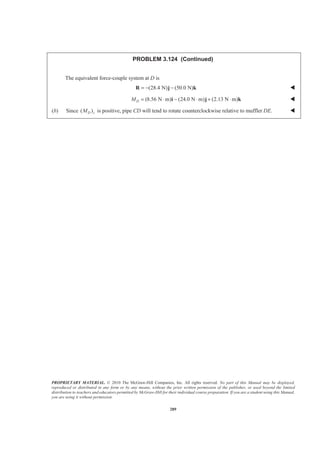 PROPRIETARY MATERIAL. © 2010 The McGraw-Hill Companies, Inc. All rights reserved. No part of this Manual may be displayed,
reproduced or distributed in any form or by any means, without the prior written permission of the publisher, or used beyond the limited
distribution to teachers and educators permitted by McGraw-Hill for their individual course preparation. If you are a student using this Manual,
you are using it without permission.
289
PROBLEM 3.124 (Continued)
The equivalent force-couple system at D is
(28.4 N) (50.0 N)= − −R j k W
(8.56 N m) (24.0 N m) (2.13 N m)DM = ⋅ − ⋅ + ⋅i j k W
(b) Since ( )D zM is positive, pipe CD will tend to rotate counterclockwise relative to muffler DE. W
 
