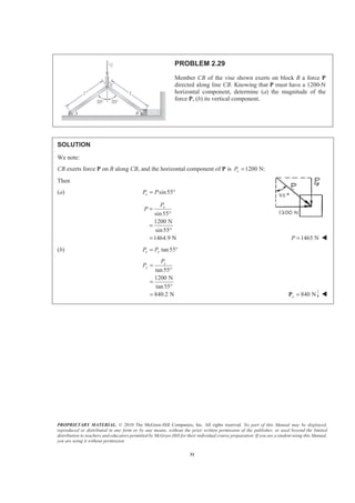 PROPRIETARY MATERIAL. © 2010 The McGraw-Hill Companies, Inc. All rights reserved. No part of this Manual may be displayed,
reproduced or distributed in any form or by any means, without the prior written permission of the publisher, or used beyond the limited
distribution to teachers and educators permitted by McGraw-Hill for their individual course preparation. If you are a student using this Manual,
you are using it without permission.
31
PROBLEM 2.29
Member CB of the vise shown exerts on block B a force P
directed along line CB. Knowing that P must have a 1200-N
horizontal component, determine (a) the magnitude of the
force P, (b) its vertical component.
SOLUTION
We note:
CB exerts force P on B along CB, and the horizontal component of P is 1200 N:xP =
Then
(a) sin55xP P= °
sin55
1200 N
sin55
1464.9 N
xP
P =
°
=
°
= 1465 NP = W
(b) tan55x yP P= °
tan55
1200 N
tan55
840.2 N
x
y
P
P =
°
=
°
= 840 Ny =P W
 