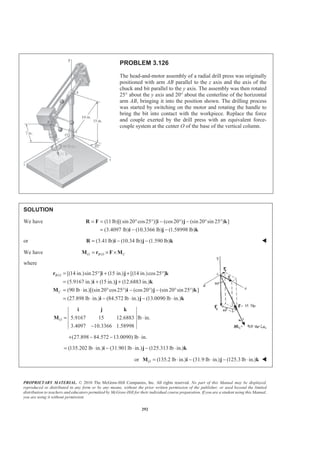 PROPRIETARY MATERIAL. © 2010 The McGraw-Hill Companies, Inc. All rights reserved. No part of this Manual may be displayed,
reproduced or distributed in any form or by any means, without the prior written permission of the publisher, or used beyond the limited
distribution to teachers and educators permitted by McGraw-Hill for their individual course preparation. If you are a student using this Manual,
you are using it without permission.
292
PROBLEM 3.126
The head-and-motor assembly of a radial drill press was originally
positioned with arm AB parallel to the z axis and the axis of the
chuck and bit parallel to the y axis. The assembly was then rotated
25° about the y axis and 20° about the centerline of the horizontal
arm AB, bringing it into the position shown. The drilling process
was started by switching on the motor and rotating the handle to
bring the bit into contact with the workpiece. Replace the force
and couple exerted by the drill press with an equivalent force-
couple system at the center O of the base of the vertical column.
SOLUTION
We have (11lb)[(sin 20 cos25 )] (cos20 ) (sin 20 sin 25 ) ]
(3.4097 lb) (10.3366 lb) (1.58998 lb)
= = ° ° − ° − ° °
= − −
R F i j k
i j k
or (3.41lb) (10.34 lb) (1.590 lb)= − −R i j k W
We have /O B O C= × ×M r F M
where
/ [(14 in.)sin 25 ] (15 in.) [(14 in.)cos25 ]
(5.9167 in.) (15 in.) (12.6883 in.)
(90 lb in.)[(sin 20 cos25 ) (cos20 ) (sin 20 sin 25 ) ]
(27.898 lb in.) (84.572 lb in.) (13.0090 lb in.)
B O
C
= ° + + °
= + +
= ⋅ ° ° − ° − ° °
= ⋅ − ⋅ − ⋅
r i j k
i j k
M i j k
i j k
5.9167 15 12.6883 lb in.
3.4097 10.3366 1.58998
O = ⋅
−
i j k
M
(27.898 84.572 13.0090) lb in.+ − − ⋅
(135.202 lb in.) (31.901lb in.) (125.313 lb in.)= ⋅ − ⋅ − ⋅i j k
or (135.2 lb in.) (31.9 lb in.) (125.3 lb in.)O = ⋅ − ⋅ − ⋅M i j k W
 