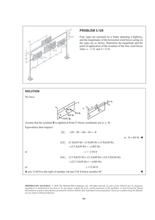 PROPRIETARY MATERIAL. © 2010 The McGraw-Hill Companies, Inc. All rights reserved. No part of this Manual may be displayed,
reproduced or distributed in any form or by any means, without the prior written permission of the publisher, or used beyond the limited
distribution to teachers and educators permitted by McGraw-Hill for their individual course preparation. If you are a student using this Manual,
you are using it without permission.
295
PROBLEM 3.129
Four signs are mounted on a frame spanning a highway,
and the magnitudes of the horizontal wind forces acting on
the signs are as shown. Determine the magnitude and the
point of application of the resultant of the four wind forces
when 1 fta = and 12 ft.b =
SOLUTION
We have
Assume that the resultant R is applied at Point P whose coordinates are (x, y, 0).
Equivalence then requires
: 105 90 160 50zF RΣ − − − − = −
or 405 lbR = W
: (5 ft)(105 lb) (1 ft)(90 lb) (3 ft)(160 lb)
(5.5 ft)(50 lb) (405 lb)
xM
y
Σ − +
+ = −
or 2.94 fty = −
: (5.5 ft)(105 lb) (12 ft)(90 lb) (14.5 ft)(160 lb)
(22.5 ft)(50 lb) (405 lb)
yM
x
Σ + +
+ = −
or 12.60 ftx =
R acts 12.60 ft to the right of member AB and 2.94 ft below member BC. W
 