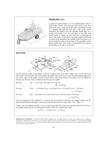 PROPRIETARY MATERIAL. © 2010 The McGraw-Hill Companies, Inc. All rights reserved. No part of this Manual may be displayed,
reproduced or distributed in any form or by any means, without the prior written permission of the publisher, or used beyond the limited
distribution to teachers and educators permitted by McGraw-Hill for their individual course preparation. If you are a student using this Manual,
you are using it without permission.
297
PROBLEM 3.131*
A group of students loads a 2 3.3-m× flatbed trailer with two
0.66 0.66 0.66-m× × boxes and one 0.66 0.66 1.2-m× × box.
Each of the boxes at the rear of the trailer is positioned so that
it is aligned with both the back and a side of the trailer.
Determine the smallest load the students should place in a
second 0.66 0.66 1.2-m× × box and where on the trailer they
should secure it, without any part of the box overhanging the
sides of the trailer, if each box is uniformly loaded and the line
of action of the resultant of the weights of the four boxes is to
pass through the point of intersection of the centerlines of the
trailer and the axle. (Hint: Keep in mind that the box may be
placed either on its side or on its end.)
SOLUTION
For the smallest weight on the trailer so that the resultant force of the four weights acts over the axle at the
intersection with the center line of the trailer, the added 0.66 0.66 1.2-m× × box should be placed adjacent to
one of the edges of the trailer with the 0.66 0.66-m× side on the bottom. The edges to be considered are
based on the location of the resultant for the three given weights.
We have : (224 N) (392 N) (176 N)Σ − − − =F j j j R
(792 N)= −R j
We have : (224 N)(0.33 m) (392 N)(1.67 m) (176 N)(1.67 m) ( 792 N)( )zM xΣ − − − = −
1.29101mRx =
We have : (224 N)(0.33 m) (392 N)(0.6 m) (176 N)(2.0 m) (792 N)( )xM zΣ + + =
0.83475 mRz =
From the statement of the problem, it is known that the resultant of R from the original loading and the
lightest load W passes through G, the point of intersection of the two center lines. Thus, 0.GΣ =M
Further, since the lightest load W is to be as small as possible, the fourth box should be placed as far from G
as possible without the box overhanging the trailer. These two requirements imply
(0.33 m 1 m)(1.5 m 2.97 m)x zՅ Յ Յ Յ
 