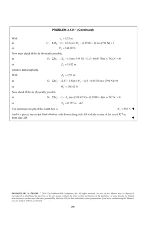 PROPRIETARY MATERIAL. © 2010 The McGraw-Hill Companies, Inc. All rights reserved. No part of this Manual may be displayed,
reproduced or distributed in any form or by any means, without the prior written permission of the publisher, or used beyond the limited
distribution to teachers and educators permitted by McGraw-Hill for their individual course preparation. If you are a student using this Manual,
you are using it without permission.
298
PROBLEM 3.131* (Continued)
With 0.33 mLx =
at : : (1 0.33) m (1.29101 1) m (792 N) 0Z LG M WΣ − × − − × =
or 344.00 NLW =
Now must check if this is physically possible,
at : : ( 1.5)m 344 N) (1.5 0.83475)m (792 N) 0x LG M ZΣ − × − − × =
or 3.032 mLZ =
which is not acceptable.
With 2.97 m:LZ =
at : : (2.97 1.5)m (1.5 0.83475)m (792 N) 0x LG M WΣ − × − − × =
or 358.42 NLW =
Now check if this is physically possible
at : : (1 )m (358.42 N) (1.29101 1)m (792 N) 0z LG M XΣ − × − − × =
or 0.357 m ok!LX =
The minimum weight of the fourth box is 358 NLW = W
And it is placed on end (A 0.66 0.66-m× side down) along side AB with the center of the box 0.357 m
from side AD. W
 