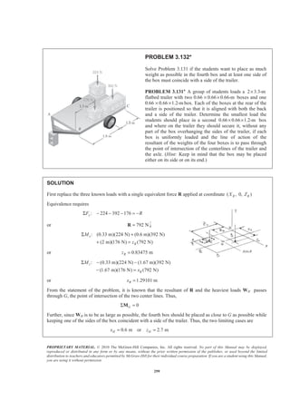 PROPRIETARY MATERIAL. © 2010 The McGraw-Hill Companies, Inc. All rights reserved. No part of this Manual may be displayed,
reproduced or distributed in any form or by any means, without the prior written permission of the publisher, or used beyond the limited
distribution to teachers and educators permitted by McGraw-Hill for their individual course preparation. If you are a student using this Manual,
you are using it without permission.
299
PROBLEM 3.132*
Solve Problem 3.131 if the students want to place as much
weight as possible in the fourth box and at least one side of
the box must coincide with a side of the trailer.
PROBLEM 3.131* A group of students loads a 2 3.3-m×
flatbed trailer with two 0.66 0.66 0.66-m× × boxes and one
0.66 0.66 1.2-m× × box. Each of the boxes at the rear of the
trailer is positioned so that it is aligned with both the back
and a side of the trailer. Determine the smallest load the
students should place in a second 0.66 0.66 1.2-m× × box
and where on the trailer they should secure it, without any
part of the box overhanging the sides of the trailer, if each
box is uniformly loaded and the line of action of the
resultant of the weights of the four boxes is to pass through
the point of intersection of the centerlines of the trailer and
the axle. (Hint: Keep in mind that the box may be placed
either on its side or on its end.)
SOLUTION
First replace the three known loads with a single equivalent force R applied at coordinate ( , 0, )R RX Z
Equivalence requires
: 224 392 176yF RΣ − − − = −
or 792 N=R
: (0.33 m)(224 N) (0.6 m)(392 N)
(2 m)(176 N) (792 N)
x
R
M
z
Σ +
+ =
or 0.83475 mRz =
: (0.33 m)(224 N) (1.67 m)(392 N)
(1.67 m)(176 N) (792 N)
z
R
M
x
Σ − −
− =
or 1.29101 mRx =
From the statement of the problem, it is known that the resultant of R and the heaviest loads WH passes
through G, the point of intersection of the two center lines. Thus,
0GΣ =M
Further, since WH is to be as large as possible, the fourth box should be placed as close to G as possible while
keeping one of the sides of the box coincident with a side of the trailer. Thus, the two limiting cases are
0.6 m or 2.7 mH Hx z= =
 