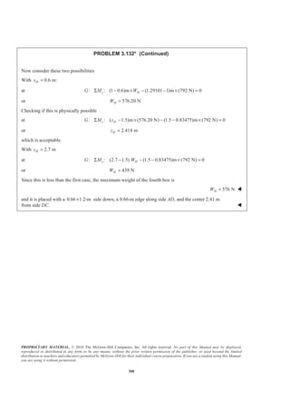 PROPRIETARY MATERIAL. © 2010 The McGraw-Hill Companies, Inc. All rights reserved. No part of this Manual may be displayed,
reproduced or distributed in any form or by any means, without the prior written permission of the publisher, or used beyond the limited
distribution to teachers and educators permitted by McGraw-Hill for their individual course preparation. If you are a student using this Manual,
you are using it without permission.
300
PROBLEM 3.132* (Continued)
Now consider these two possibilities
With 0.6 m:Hx =
at : : (1 0.6)m (1.29101 1)m (792 N) 0z HG M WΣ − × − − × =
or 576.20 NHW =
Checking if this is physically possible
at : : ( 1.5)m (576.20 N) (1.5 0.83475)m (792 N) 0x HG M zΣ − × − − × =
or 2.414 mHz =
which is acceptable.
With 2.7 mHz =
at : : (2.7 1.5) (1.5 0.83475)m (792 N) 0x HG M WΣ − − − × =
or 439 NHW =
Since this is less than the first case, the maximum weight of the fourth box is
576 NHW = W
and it is placed with a 0.66 1.2-m× side down, a 0.66-m edge along side AD, and the center 2.41 m
from side DC. W
 