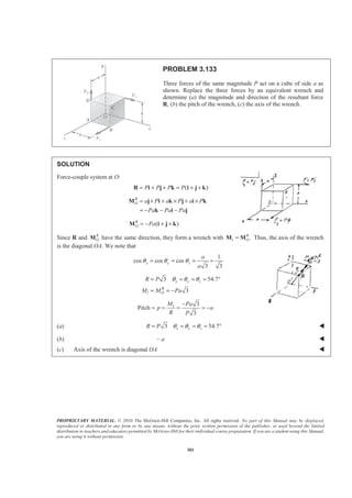 PROPRIETARY MATERIAL. © 2010 The McGraw-Hill Companies, Inc. All rights reserved. No part of this Manual may be displayed,
reproduced or distributed in any form or by any means, without the prior written permission of the publisher, or used beyond the limited
distribution to teachers and educators permitted by McGraw-Hill for their individual course preparation. If you are a student using this Manual,
you are using it without permission.
301
PROBLEM 3.133
Three forces of the same magnitude P act on a cube of side a as
shown. Replace the three forces by an equivalent wrench and
determine (a) the magnitude and direction of the resultant force
R, (b) the pitch of the wrench, (c) the axis of the wrench.
SOLUTION
Force-couple system at O:
( )P P P P= + + = + +R i j k i j k
R
O a P a P a P
Pa Pa Pa
= × + × + ×
= − − −
M j i k j i k
k i j
( )R
O Pa= − + +M i j k
Since R and R
OM have the same direction, they form a wrench with 1 .R
O=M M Thus, the axis of the wrench
is the diagonal OA. We note that
1
cos cos cos
3 3
x y z
a
a
θ θ θ= = = =
1
3 54.7
3
x y z
R
O
R P
M M Pa
θ θ θ= = = = °
= = −
1 3
Pitch
3
M Pa
p a
R P
−
= = = = −
(a) 3 54.7x y zR P θ θ θ= = = = ° W
(b) – a W
(c) Axis of the wrench is diagonal OA W
 