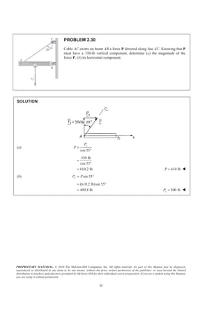 PROPRIETARY MATERIAL. © 2010 The McGraw-Hill Companies, Inc. All rights reserved. No part of this Manual may be displayed,
reproduced or distributed in any form or by any means, without the prior written permission of the publisher, or used beyond the limited
distribution to teachers and educators permitted by McGraw-Hill for their individual course preparation. If you are a student using this Manual,
you are using it without permission.
32
PROBLEM 2.30
Cable AC exerts on beam AB a force P directed along line AC. Knowing that P
must have a 350-lb vertical component, determine (a) the magnitude of the
force P, (b) its horizontal component.
SOLUTION
(a)
cos 55
yP
P =
°
350 lb
cos 55
610.2 lb
=
°
= 610 lbP = W
(b) sin 55xP P= °
(610.2 lb)sin 55
499.8 lb
= °
= 500 lbxP = W
 