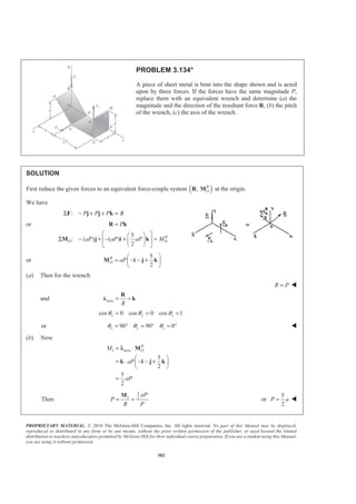 PROPRIETARY MATERIAL. © 2010 The McGraw-Hill Companies, Inc. All rights reserved. No part of this Manual may be displayed,
reproduced or distributed in any form or by any means, without the prior written permission of the publisher, or used beyond the limited
distribution to teachers and educators permitted by McGraw-Hill for their individual course preparation. If you are a student using this Manual,
you are using it without permission.
302
PROBLEM 3.134*
A piece of sheet metal is bent into the shape shown and is acted
upon by three forces. If the forces have the same magnitude P,
replace them with an equivalent wrench and determine (a) the
magnitude and the direction of the resultant force R, (b) the pitch
of the wrench, (c) the axis of the wrench.
SOLUTION
First reduce the given forces to an equivalent force-couple system ( ), R
OR M at the origin.
We have
: P P P RΣ − + + =F j j k
or P=R k
5
: ( ) ( )
2
R
O OaP aP aP M
ª º§ ·
Σ − + − + =« »¨ ¸
© ¹¬ ¼
M j i k
or
5
2
R
O aP
§ ·
= − − +¨ ¸
© ¹
M i j k
(a) Then for the wrench
R P= W
and axis
R
= =
R
Ȝ k
cos 0 cos 0 cos 1x y zθ θ θ= = =
or 90 90 0x y zθ θ θ= ° = ° = ° W
(b) Now
1 axis
5
2
5
2
R
OM
aP
aP
= ⋅
§ ·
= ⋅ − − +¨ ¸
© ¹
=
M
k i j k
λ
Then
5
1 2
aP
P
R P
= =
M
or
5
2
P a= W
 
