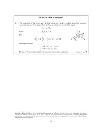 PROPRIETARY MATERIAL. © 2010 The McGraw-Hill Companies, Inc. All rights reserved. No part of this Manual may be displayed,
reproduced or distributed in any form or by any means, without the prior written permission of the publisher, or used beyond the limited
distribution to teachers and educators permitted by McGraw-Hill for their individual course preparation. If you are a student using this Manual,
you are using it without permission.
303
PROBLEM 3.134* (Continued)
(c) The components of the wrench are 1( , ),R M where 1 1 axis ,M=M λ and the axis of the wrench is
assumed to intersect the xy plane at Point Q whose coordinates are (x, y, 0). Thus require
z Q R= ×M r R
Where 1z O= ×M M M
Then
5 5
( )
2 2
aP aP x y P
§ ·
− − + − = + +¨ ¸
© ¹
i j k k i j k
Equating coefficients
: or
: or
aP yP y a
aP xP x a
− = = −
− = − =
i
j
The axis of the wrench is parallel to the z axis and intersects the xy plane at , .x a y a= = − W
 