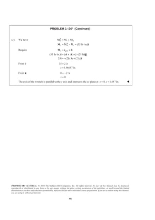 PROPRIETARY MATERIAL. © 2010 The McGraw-Hill Companies, Inc. All rights reserved. No part of this Manual may be displayed,
reproduced or distributed in any form or by any means, without the prior written permission of the publisher, or used beyond the limited
distribution to teachers and educators permitted by McGraw-Hill for their individual course preparation. If you are a student using this Manual,
you are using it without permission.
306
PROBLEM 3.136* (Continued)
(c) We have 1 2
2 1 (35 lb in.)
R
O
R
O
= +
= − = ⋅
M M M
M M M i
Require 2 /
(35 lb in.) ( ) [ (21lb) ]
35 (21 ) (21 )
Q O
x z
x z
= ×
⋅ = + × −
= − +
M r R
i i k j
i k i
From i: 35 21
1.66667 in.
z
z
=
=
From k: 0 21
0
x
z
= −
=
The axis of the wrench is parallel to the y axis and intersects the xz plane at 0, 1.667 in.x z= = W
 