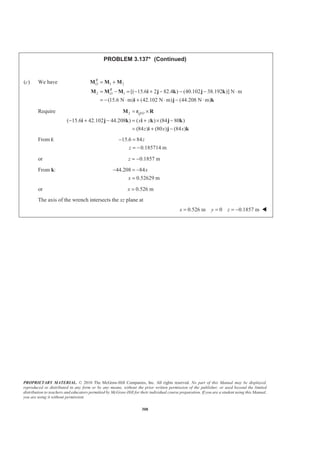 PROPRIETARY MATERIAL. © 2010 The McGraw-Hill Companies, Inc. All rights reserved. No part of this Manual may be displayed,
reproduced or distributed in any form or by any means, without the prior written permission of the publisher, or used beyond the limited
distribution to teachers and educators permitted by McGraw-Hill for their individual course preparation. If you are a student using this Manual,
you are using it without permission.
308
PROBLEM 3.137* (Continued)
(c) We have 1 2
2 1 [( 15.6 2 82.4 ) (40.102 38.192 )] N m
(15.6 N m) (42.102 N m) (44.208 N m)
R
O
R
O
= +
= − = − + − − − ⋅
= − ⋅ + ⋅ − ⋅
M M M
M M M i j k j k
i j k
Require 2 /
( 15.6 42.102 44.208 ) ( ) (84 80 )
(84 ) (80 ) (84 )
Q O
x z
z x x
= ×
− + − = + × −
= + −
M r R
i j k i k j k
i j k
From i: 15.6 84
0.185714 m
z
z
− =
= −
or 0.1857 mz = −
From k: 44.208 84
0.52629 m
x
x
− = −
=
or 0.526 mx =
The axis of the wrench intersects the xz plane at
0.526 m 0 0.1857 mx y z= = = − W
 
