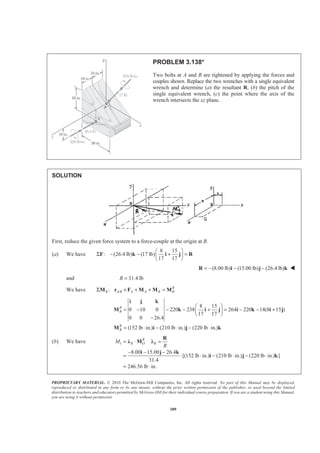 PROPRIETARY MATERIAL. © 2010 The McGraw-Hill Companies, Inc. All rights reserved. No part of this Manual may be displayed,
reproduced or distributed in any form or by any means, without the prior written permission of the publisher, or used beyond the limited
distribution to teachers and educators permitted by McGraw-Hill for their individual course preparation. If you are a student using this Manual,
you are using it without permission.
309
PROBLEM 3.138*
Two bolts at A and B are tightened by applying the forces and
couples shown. Replace the two wrenches with a single equivalent
wrench and determine (a) the resultant R, (b) the pitch of the
single equivalent wrench, (c) the point where the axis of the
wrench intersects the xz plane.
SOLUTION
First, reduce the given force system to a force-couple at the origin at B.
(a) We have
8 15
: (26.4 lb) (17 lb)
17 17
§ ·
Σ − − + =¨ ¸
© ¹
F k i j R
(8.00 lb) (15.00 lb) (26.4 lb)= − − −R i j k W
and 31.4 lbR =
We have /: R
B A B A A B BΣ × + + =M r F M M M
8 15
0 10 0 220 238 264 220 14(8 15 )
17 17
0 0 26.4
(152 lb in.) (210 lb in.) (220 lb in.)
R
B
R
B
§ ·
= − − − + = − − +¨ ¸
© ¹
−
= ⋅ − ⋅ − ⋅
i j k
M k i j i k i j
M i j k
(b) We have 1
8.00 15.00 26.4
[(152 lb in.) (210 lb in.) (220 lb in.) ]
31.4
246.56 lb in.
R
R O RM
R
= ⋅ =
− − −
= ⋅ ⋅ − ⋅ − ⋅
= ⋅
R
Ȝ M Ȝ
i j k
i j k
 