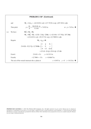 PROPRIETARY MATERIAL. © 2010 The McGraw-Hill Companies, Inc. All rights reserved. No part of this Manual may be displayed,
reproduced or distributed in any form or by any means, without the prior written permission of the publisher, or used beyond the limited
distribution to teachers and educators permitted by McGraw-Hill for their individual course preparation. If you are a student using this Manual,
you are using it without permission.
310
PROBLEM 3.138* (Continued)
and 1 1 (62.818 lb in.) (117.783 lb in.) (207.30 lb in.)RM λ= = − ⋅ − ⋅ − ⋅M i j k
Then pitch 1 246.56 lb in.
7.8522 in.
31.4 lb
M
p
R
⋅
= = = or 7.85 in.p = W
(c) We have 1 2
2 1 (152 210 220 ) ( 62.818 117.783 207.30 )
(214.82 lb in.) (92.217 lb in.) (12.7000 lb in.)
R
B
R
B
= +
= − = − − − − − −
= ⋅ − ⋅ − ⋅
M M M
M M M i j k i j k
i j k
Require 2 /Q B= ×M r R
214.82 92.217 12.7000 0
8 15 26.4
(15 ) (8 ) (26.4 ) (15 )
x z
z z x x
− − =
− − −
= − + −
i j k
i j k
i j j k
From i: 214.82 15 14.3213 in.z z= =
From k: 12.7000 15 0.84667 in.x x− = − =
The axis of the wrench intersects the xz plane at 0.847 in. 0 14.32 in.x y z= = = W
 