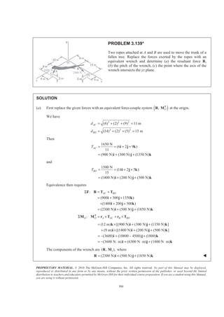 PROPRIETARY MATERIAL. © 2010 The McGraw-Hill Companies, Inc. All rights reserved. No part of this Manual may be displayed,
reproduced or distributed in any form or by any means, without the prior written permission of the publisher, or used beyond the limited
distribution to teachers and educators permitted by McGraw-Hill for their individual course preparation. If you are a student using this Manual,
you are using it without permission.
311
PROBLEM 3.139*
Two ropes attached at A and B are used to move the trunk of a
fallen tree. Replace the forces exerted by the ropes with an
equivalent wrench and determine (a) the resultant force R,
(b) the pitch of the wrench, (c) the point where the axis of the
wrench intersects the yz plane.
SOLUTION
(a) First replace the given forces with an equivalent force-couple system ( ), R
OR M at the origin.
We have
2 2 2
2 2 2
(6) (2) (9) 11 m
(14) (2) (5) 15 m
AC
BD
d
d
= + + =
= + + =
Then
1650 N
(6 2 9 )
11
(900 N) (300 N) (1350 N)
ACT = = + +
= + +
i j k
i j k
and
1500 N
(14 2 5 )
15
(1400 N) (200 N) (500 N)
BDT = = + +
= + +
i j k
i j k
Equivalence then requires
:
(900 300 1350 )
(1400 200 500 )
(2300 N) (500 N) (1850 N)
AC BDΣ = +
= + +
+ + +
= + +
F R T T
i j k
i j k
i j k
: R
O O A AC B BDΣ = × + ×M M r T r T
(12 m) [(900 N) (300 N) (1350 N) ]
(9 m) [(1400 N) (200 N) (500 N) ]
(3600) (10800 4500) (1800)
(3600 N m) (6300 N m) (1800 N m)
= × + +
+ × + +
= − + − +
= − ⋅ + ⋅ + ⋅
k i j k
i i j k
i j k
i j k
The components of the wrench are 1( , ),R M where
(2300 N) (500 N) (1850 N)= + +R i j k W
 