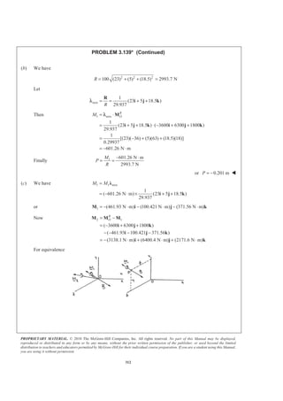 PROPRIETARY MATERIAL. © 2010 The McGraw-Hill Companies, Inc. All rights reserved. No part of this Manual may be displayed,
reproduced or distributed in any form or by any means, without the prior written permission of the publisher, or used beyond the limited
distribution to teachers and educators permitted by McGraw-Hill for their individual course preparation. If you are a student using this Manual,
you are using it without permission.
312
PROBLEM 3.139* (Continued)
(b) We have
2 2 2
100 (23) (5) (18.5) 2993.7 NR = + + =
Let
axis
1
(23 5 18.5 )
29.937R
= = + +
R
i j kλ
Then 1 axis
1
(23 5 18.5 ) ( 3600 6300 1800 )
29.937
1
[(23)( 36) (5)(63) (18.5)(18)]
0.29937
601.26 N m
R
OM = ⋅
= + + ⋅ − + +
= − + +
= − ⋅
M
i j k i j k
λ
Finally 1 601.26 N m
2993.7 N
M
P
R
− ⋅
= =
or 0.201 mP = − W
(c) We have 1 1 axis
1
( 601.26 N m) (23 5 18.5 )
29.937
M M=
= − ⋅ × + +
Ȝ
i j k
or 1 (461.93 N m) (100.421 N m) (371.56 N m)= − ⋅ − ⋅ − ⋅M i j k
Now 2 1
( 3600 6300 1800 )
( 461.93 100.421 371.56 )
(3138.1 N m) (6400.4 N m) (2171.6 N m)
R
O= −
= − + +
− − − −
= − ⋅ + ⋅ + ⋅
M M M
i j k
i j k
i j k
For equivalence
 