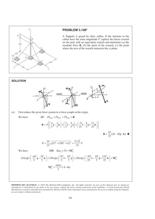 PROPRIETARY MATERIAL. © 2010 The McGraw-Hill Companies, Inc. All rights reserved. No part of this Manual may be displayed,
reproduced or distributed in any form or by any means, without the prior written permission of the publisher, or used beyond the limited
distribution to teachers and educators permitted by McGraw-Hill for their individual course preparation. If you are a student using this Manual,
you are using it without permission.
314
PROBLEM 3.140*
A flagpole is guyed by three cables. If the tensions in the
cables have the same magnitude P, replace the forces exerted
on the pole with an equivalent wrench and determine (a) the
resultant force R, (b) the pitch of the wrench, (c) the point
where the axis of the wrench intersects the xz plane.
SOLUTION
(a) First reduce the given force system to a force-couple at the origin.
We have : BA DC DEP P PΣ + + =F Ȝ Ȝ Ȝ R
4 3 3 4 9 4 12
5 5 5 5 25 5 25
P
ª º−§ · § · § ·
= − + − + − +« »¨ ¸ ¨ ¸ ¨ ¸
© ¹ © ¹ © ¹¬ ¼
R j k i j i j k
3
(2 20 )
25
P
= − −R i j k W
2 2 23 27 5
(2) (20) (1)
25 25
P
R P= + + =
We have : ( ) R
O OPΣ Σ × =M r M
4 3 3 4 9 4 12
(24 ) (20 ) (20 )
5 5 5 5 25 5 25
R
O
P P P P P P P
a a a
− −§ · § · § ·
× − + × − + × − + =¨ ¸ ¨ ¸ ¨ ¸
© ¹ © ¹ © ¹
j j k j i j j i j k M
24
( )
5
R
O
Pa
= − −M i k
 