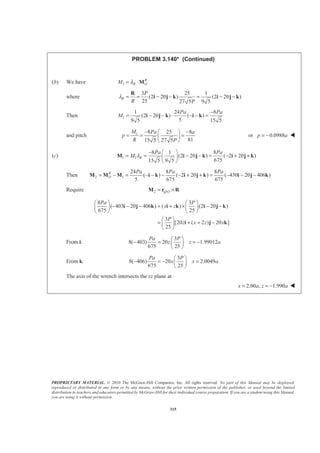 PROPRIETARY MATERIAL. © 2010 The McGraw-Hill Companies, Inc. All rights reserved. No part of this Manual may be displayed,
reproduced or distributed in any form or by any means, without the prior written permission of the publisher, or used beyond the limited
distribution to teachers and educators permitted by McGraw-Hill for their individual course preparation. If you are a student using this Manual,
you are using it without permission.
315
PROBLEM 3.140* (Continued)
(b) We have 1
R
R OM λ= ⋅M
where
3 25 1
(2 20 ) (2 20 )
25 27 5 9 5
R
P
R P
λ = = − − = − −
R
i j k i j k
Then 1
1 24 8
(2 20 ) ( )
59 5 15 5
Pa Pa
M
−
= − − ⋅ − − =i j k i k
and pitch 1 8 25 8
8115 5 27 5
M Pa a
p
R P
§ ·− −
= = =¨ ¸
© ¹
or 0.0988p a= − W
(c) 1 1
8 1 8
(2 20 ) ( 2 20 )
67515 5 9 5
R
Pa Pa
M λ
§ ·−
= = − − = − + +¨ ¸
© ¹
M i j k i j k
Then 2 1
24 8 8
( ) ( 2 20 ) ( 430 20 406 )
5 675 675
R
O
Pa Pa Pa
= − = − − − − + + = − − −M M M i k i j k i j k
Require 2 /Q O= ×M r R
8 3
( 403 20 406 ) ( ) (2 20 )
675 25
3
[20 ( 2 ) 20 ]
25
Pa P
x z
P
z x z x
§ · § ·
− − − = + × − −¨ ¸ ¨ ¸
© ¹ © ¹
§ ·
= + + −¨ ¸
© ¹
i j k i k i j k
i j k
From i:
3
8( 403) 20 1.99012
675 25
Pa P
z z a
§ ·
− = = −¨ ¸
© ¹
From k:
3
8( 406) 20 2.0049
675 25
Pa P
x x a
§ ·
− = − =¨ ¸
© ¹
The axis of the wrench intersects the xz plane at
2.00 , 1.990x a z a= = − W
 