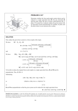 PROPRIETARY MATERIAL. © 2010 The McGraw-Hill Companies, Inc. All rights reserved. No part of this Manual may be displayed,
reproduced or distributed in any form or by any means, without the prior written permission of the publisher, or used beyond the limited
distribution to teachers and educators permitted by McGraw-Hill for their individual course preparation. If you are a student using this Manual,
you are using it without permission.
316
PROBLEM 3.141*
Determine whether the force-and-couple system shown can be
reduced to a single equivalent force R. If it can, determine R
and the point where the line of action of R intersects the yz
plane. If it cannot be so reduced, replace the given system with
an equivalent wrench and determine its resultant, its pitch, and
the point where its axis intersects the yz plane.
SOLUTION
First, reduce the given force system to a force-couple at the origin.
We have : A GΣ + =F F F R
(40 mm) (60 mm) (120 mm)
(50 N) 70 N
140 mm
(20 N) (30 N) (10 N)
ª º+ −
= + « »
¬ ¼
= + −
i j k
R k
i j k
and 37.417 NR =
We have : ( ) R
O O C OΣ Σ × + Σ =M r F M M
0
[(0.12 m) (50 N) ] {(0.16 m) [(20 N) (30 N) (60 N) ]}
(160 mm) (120 mm)
(10 N m)
200 mm
(40 mm) (120 mm) (60 mm)
(14 N m)
140 mm
(18 N m) (8.4 N m) (10.8 N m)
R
O
R
= × + × + −
ª º−
+ ⋅ « »
¬ ¼
ª º− +
+ ⋅ « »
¬ ¼
= ⋅ − ⋅ + ⋅
M j k i i j k
i j
i j k
M i j k
To be able to reduce the original forces and couples to a single equivalent force, R and M must be
perpendicular. Thus, 0.⋅ =R M
Substituting
?
(20 30 10 ) (18 8.4 10.8 ) 0+ − ⋅ − + =i j k i j k
or
?
(20)(18) (30)( 8.4) ( 10)(10.8) 0+ − + − =
or 0 0=
3
R and M are perpendicular so that the given system can be reduced to the single equivalent force
(20.0 N) (30.0 N) (10.00 N)= + −R i j k W
 