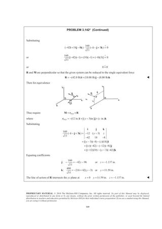 PROPRIETARY MATERIAL. © 2010 The McGraw-Hill Companies, Inc. All rights reserved. No part of this Manual may be displayed,
reproduced or distributed in any form or by any means, without the prior written permission of the publisher, or used beyond the limited
distribution to teachers and educators permitted by McGraw-Hill for their individual course preparation. If you are a student using this Manual,
you are using it without permission.
319
PROBLEM 3.142* (Continued)
Substituting
?160
( 42 18 8 ) ( 3 ) 0
11
− + − ⋅ − − + =i j k i j k
or
?160
[( 42)( 1) (18)( 1) ( 8)(3)] 0
11
− − + − + − =
or 0 0=
3
R and M are perpendicular so that the given system can be reduced to the single equivalent force
(42.0 lb) (18.00 lb) (8.00 lb)= − + −R i j k W
Then for equivalence
Thus require /P D= ×M r R
where / (12 in.) [( 3)in.] ( in.)P D y z= − + − +r i j k
Substituting
160
( 3 ) 12 ( 3)
11
42 18 8
[( 3)( 8) ( )(18)]
[( )( 42) ( 12)( 8)]
[( 12)(18) ( 3)( 42)]
y z
y z
z
y
− − + = − −
− −
= − − −
+ − − − −
+ − − − −
i j k
i j k
i
j
k
Equating coefficients
160
: 42 96 or 1.137 in.
11
480
: 216 42( 3) or 11.59 in.
11
z z
y y
− = − − = −
= − + − =
j
k
The line of action of R intersects the yz plane at 0 11.59 in. 1.137 in.x y z= = = − W
 
