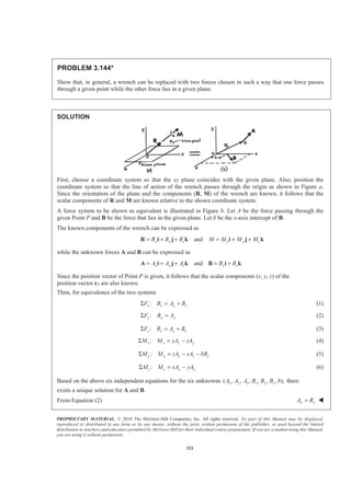 PROPRIETARY MATERIAL. © 2010 The McGraw-Hill Companies, Inc. All rights reserved. No part of this Manual may be displayed,
reproduced or distributed in any form or by any means, without the prior written permission of the publisher, or used beyond the limited
distribution to teachers and educators permitted by McGraw-Hill for their individual course preparation. If you are a student using this Manual,
you are using it without permission.
321
PROBLEM 3.144*
Show that, in general, a wrench can be replaced with two forces chosen in such a way that one force passes
through a given point while the other force lies in a given plane.
SOLUTION
First, choose a coordinate system so that the xy plane coincides with the given plane. Also, position the
coordinate system so that the line of action of the wrench passes through the origin as shown in Figure a.
Since the orientation of the plane and the components (R, M) of the wrench are known, it follows that the
scalar components of R and M are known relative to the shown coordinate system.
A force system to be shown as equivalent is illustrated in Figure b. Let A be the force passing through the
given Point P and B be the force that lies in the given plane. Let b be the x-axis intercept of B.
The known components of the wrench can be expressed as
andx y z x y zR R R M M M M= + + = + +R i j k i j k
while the unknown forces A and B can be expressed as
andx y z x zA A A B B= + + = +A i j k B i k
Since the position vector of Point P is given, it follows that the scalar components (x, y, z) of the
position vector rP are also known.
Then, for equivalence of the two systems
:x x x xF R A BΣ = + (1)
:y y yF R AΣ = (2)
:z z z zF R A BΣ = + (3)
:x x z yM M yA zAΣ = − (4)
:y y x z zM M zA xA bBΣ = − − (5)
:z z y xM M xA yAΣ = − (6)
Based on the above six independent equations for the six unknowns ( , , , , , , ),x y z x y zA A A B B B b there
exists a unique solution for A and B.
From Equation (2) y yA R= W
 