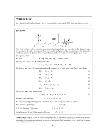 PROPRIETARY MATERIAL. © 2010 The McGraw-Hill Companies, Inc. All rights reserved. No part of this Manual may be displayed,
reproduced or distributed in any form or by any means, without the prior written permission of the publisher, or used beyond the limited
distribution to teachers and educators permitted by McGraw-Hill for their individual course preparation. If you are a student using this Manual,
you are using it without permission.
323
PROBLEM 3.145*
Show that a wrench can be replaced with two perpendicular forces, one of which is applied at a given point.
SOLUTION
First, observe that it is always possible to construct a line perpendicular to a given line so that the constructed
line also passes through a given point. Thus, it is possible to align one of the coordinate axes of a rectangular
coordinate system with the axis of the wrench while one of the other axes passes through the given point.
See Figures a and b.
We have andR M= =R j M j and are known.
The unknown forces A and B can be expressed as
andx y z x y zA A A B B B= + + = + +A i j k B i j k
The distance a is known. It is assumed that force B intersects the xz plane at (x, 0, z). The for equivalence
:xFΣ 0 x xA B= + (1)
:yFΣ y yR A B= + (2)
:zFΣ 0 z zA B= + (3)
:xMΣ 0 yzB= − (4)
:y z z xM M aA xB zBΣ = − − + (5)
:zMΣ 0 y yaA xB= + (6)
Since A and B are made perpendicular,
0 or 0x x y y z zA B A B A B⋅ = + + =A B (7)
There are eight unknowns: , , , , , , ,x y z x y zA A A B B B x z
But only seven independent equations. Therefore, there exists an infinite number of solutions.
Next consider Equation (4): 0 yzB= −
If 0,yB = Equation (7) becomes 0x x z zA B A B+ =
Using Equations (1) and (3) this equation becomes 2 2
0x zA A+ =
 