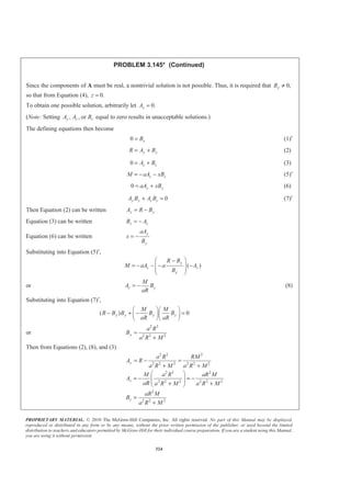 PROPRIETARY MATERIAL. © 2010 The McGraw-Hill Companies, Inc. All rights reserved. No part of this Manual may be displayed,
reproduced or distributed in any form or by any means, without the prior written permission of the publisher, or used beyond the limited
distribution to teachers and educators permitted by McGraw-Hill for their individual course preparation. If you are a student using this Manual,
you are using it without permission.
324
PROBLEM 3.145* (Continued)
Since the components of A must be real, a nontrivial solution is not possible. Thus, it is required that 0,yB ≠
so that from Equation (4), 0.z =
To obtain one possible solution, arbitrarily let 0.xA =
(Note: Setting , , ory z zA A B equal to zero results in unacceptable solutions.)
The defining equations then become
0 xB= (1)′
y yR A B= + (2)
0 z zA B= + (3)
z zM aA xB= − − (5)′
0 y yaA xB= + (6)
0y y z zA B A B+ = (7)′
Then Equation (2) can be written y yA R B= −
Equation (3) can be written z zB A= −
Equation (6) can be written
y
y
aA
x
B
= −
Substituting into Equation (5)′,
( )
y
z z
y
R B
M aA a A
B
§ ·−
= − − − −¨ ¸
¨ ¸
© ¹
or z y
M
A B
aR
= − (8)
Substituting into Equation (7)′,
( ) 0y y y y
M M
R B B B B
aR aR
§ ·§ ·
− + − =¨ ¸¨ ¸
© ¹© ¹
or
2 3
2 2 2y
a R
B
a R M
=
+
Then from Equations (2), (8), and (3)
2 2 2
2 2 2 2 2 2
2 3 2
2 2 2 2 2 2
2
2 2 2
y
z
z
a R RM
A R
a R M a R M
M a R aR M
A
aR a R M a R M
aR M
B
a R M
= − =
+ +
§ ·
= − = −¨ ¸¨ ¸+ +© ¹
=
+
 