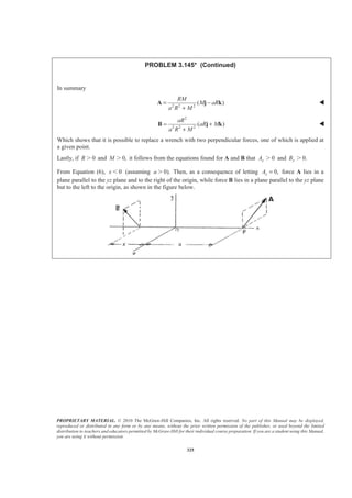 PROPRIETARY MATERIAL. © 2010 The McGraw-Hill Companies, Inc. All rights reserved. No part of this Manual may be displayed,
reproduced or distributed in any form or by any means, without the prior written permission of the publisher, or used beyond the limited
distribution to teachers and educators permitted by McGraw-Hill for their individual course preparation. If you are a student using this Manual,
you are using it without permission.
325
PROBLEM 3.145* (Continued)
In summary
2 2 2
( )
RM
M aR
a R M
= −
+
A j k W
2
2 2 2
( )
aR
aR M
a R M
= +
+
B j k W
Which shows that it is possible to replace a wrench with two perpendicular forces, one of which is applied at
a given point.
Lastly, if 0R Ͼ and 0,M Ͼ it follows from the equations found for A and B that 0yA Ͼ and 0.yB Ͼ
From Equation (6), 0x Ͻ (assuming 0).a Ͼ Then, as a consequence of letting 0,xA = force A lies in a
plane parallel to the yz plane and to the right of the origin, while force B lies in a plane parallel to the yz plane
but to the left to the origin, as shown in the figure below.
 