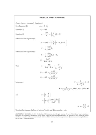 PROPRIETARY MATERIAL. © 2010 The McGraw-Hill Companies, Inc. All rights reserved. No part of this Manual may be displayed,
reproduced or distributed in any form or by any means, without the prior written permission of the publisher, or used beyond the limited
distribution to teachers and educators permitted by McGraw-Hill for their individual course preparation. If you are a student using this Manual,
you are using it without permission.
327
PROBLEM 3.146* (Continued)
Case 1: Let 0z = to satisfy Equation (4)
Now Equation (2) y yA R Bλ = −
Equation (3) z zB Aλ= −
Equation (6) ( )
y
y
y y
aA a
x R B
B B
λ § ·
= − = − −¨ ¸
¨ ¸
© ¹
Substitution into Equation (5)
( )( )
1
z y z
y
y
z
a
M aA R B A
B
M
A B
aR
λ λ
λ
ª º§ ·
« »= − − − − −¨ ¸
¨ ¸« »© ¹¬ ¼
§ ·
= − ¨ ¸
© ¹
Substitution into Equation (2)
2
1
y y y
z
z
y
z y
M
R B B
aR
aR
B
aR M
λ
λ
λ
λ λ
§ ·
= − +¨ ¸
© ¹
=
−
Then
z y
y z
x
x x
z y
z
z z
z y
MR R
A
aRaR M
M
MR
B A
aR M
MR
B A
aR M
λ λ λ λ
λ
λ
λ λ
λ
λ
λ λ
= − =
− −
= − =
−
= − =
−
In summary A
y z
P
aR
M
λ
λ λ
=
−
A W
( )x z z
z y
R
M aR M
aR M
λ λ λ
λ λ
= + +
−
B i j k W
and
2
1
1
y
z y
z
R
x a
B
aR M
a R
aR
λ λ
λ
§ ·
= −¨ ¸
¨ ¸
© ¹
ª º−§ ·
= −« »¨ ¸¨ ¸
« »© ¹¬ ¼
or
y
z
M
x
R
λ
λ
= W
Note that for this case, the lines of action of both A and B intersect the x axis.
 