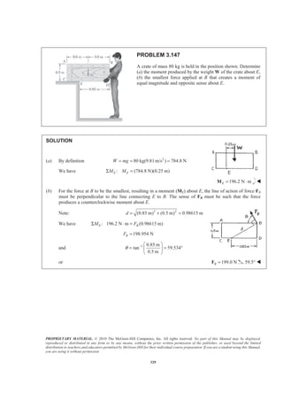 PROPRIETARY MATERIAL. © 2010 The McGraw-Hill Companies, Inc. All rights reserved. No part of this Manual may be displayed,
reproduced or distributed in any form or by any means, without the prior written permission of the publisher, or used beyond the limited
distribution to teachers and educators permitted by McGraw-Hill for their individual course preparation. If you are a student using this Manual,
you are using it without permission.
329
PROBLEM 3.147
A crate of mass 80 kg is held in the position shown. Determine
(a) the moment produced by the weight W of the crate about E,
(b) the smallest force applied at B that creates a moment of
equal magnitude and opposite sense about E.
SOLUTION
(a) By definition 2
80 kg(9.81m/s ) 784.8 NW mg= = =
We have : (784.8 N)(0.25 m)E EM MΣ =
196.2 N mE = ⋅M W
(b) For the force at B to be the smallest, resulting in a moment (ME) about E, the line of action of force FB
must be perpendicular to the line connecting E to B. The sense of FB must be such that the force
produces a counterclockwise moment about E.
Note: 2 2
(0.85 m) (0.5 m) 0.98615 md = + =
We have : 196.2 N m (0.98615 m)E BM FΣ ⋅ =
198.954 NBF =
and 1 0.85 m
tan 59.534
0.5 m
θ − § ·
= = °¨ ¸
© ¹
or 199.0 NB =F 59.5° W
 