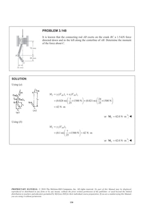 PROPRIETARY MATERIAL. © 2010 The McGraw-Hill Companies, Inc. All rights reserved. No part of this Manual may be displayed,
reproduced or distributed in any form or by any means, without the prior written permission of the publisher, or used beyond the limited
distribution to teachers and educators permitted by McGraw-Hill for their individual course preparation. If you are a student using this Manual,
you are using it without permission.
330
PROBLEM 3.148
It is known that the connecting rod AB exerts on the crank BC a 1.5-kN force
directed down and to the left along the centerline of AB. Determine the moment
of the force about C.
SOLUTION
Using (a)
1 1( ) ( )
7 24
(0.028 m) 1500 N (0.021 m) 1500 N
25 25
42 N m
C AB x AB yM y F x F= +
§ · § ·
= × + ×¨ ¸ ¨ ¸
© ¹ © ¹
= ⋅
or 42.0 N mC = ⋅M W
Using (b)
2 ( )
7
(0.1 m) 1500 N 42 N m
25
C AB xM y F=
§ ·
= × = ⋅¨ ¸
© ¹
or 42.0 N mC = ⋅M W
 