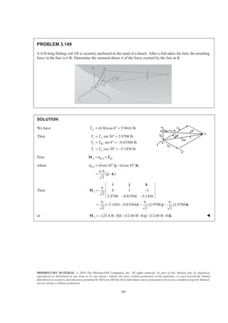 PROPRIETARY MATERIAL. © 2010 The McGraw-Hill Companies, Inc. All rights reserved. No part of this Manual may be displayed,
reproduced or distributed in any form or by any means, without the prior written permission of the publisher, or used beyond the limited
distribution to teachers and educators permitted by McGraw-Hill for their individual course preparation. If you are a student using this Manual,
you are using it without permission.
331
PROBLEM 3.149
A 6-ft-long fishing rod AB is securely anchored in the sand of a beach. After a fish takes the bait, the resulting
force in the line is 6 lb. Determine the moment about A of the force exerted by the line at B.
SOLUTION
We have (6 lb)cos 8 5.9416 lbxzT = ° =
Then sin 30 2.9708 lb
sin 8 0.83504 lb
cos 30 5.1456 lb
x xz
y BC
z xz
T T
T T
T T
= ° =
= ° = −
= ° = −
Now /A B A BC= ×M r T
where / (6sin 45 ) (6cos 45 )
6 ft
( )
2
B A = ° − °
= −
r j k
j k
Then
6
0 1 1
2
2.9708 0.83504 5.1456
6 6 6
( 5.1456 0.83504) (2.9708) (2.9708)
2 2 2
A = −
− −
= − − − −
i j k
M
i j k
or (25.4 lb ft) (12.60 lb ft) (12.60 lb ft)A = − ⋅ − ⋅ − ⋅M i j k W
 