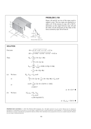 PROPRIETARY MATERIAL. © 2010 The McGraw-Hill Companies, Inc. All rights reserved. No part of this Manual may be displayed,
reproduced or distributed in any form or by any means, without the prior written permission of the publisher, or used beyond the limited
distribution to teachers and educators permitted by McGraw-Hill for their individual course preparation. If you are a student using this Manual,
you are using it without permission.
332
PROBLEM 3.150
Ropes AB and BC are two of the ropes used to
support a tent. The two ropes are attached to a
stake at B. If the tension in rope AB is 540 N,
determine (a) the angle between rope AB and
the stake, (b) the projection on the stake of the
force exerted by rope AB at Point B.
SOLUTION
First note 2 2 2
2 2 2
( 3) (3) ( 1.5) 4.5 m
( 0.08) (0.38) (0.16) 0.42 m
BA
BD
= − + + − =
= − + + =
Then ( 3 3 1.5 )
4.5
( 2 2 )
3
1
( 0.08 0.38 0.16 )
0.42
1
( 4 19 8 )
21
BA
BA
BA
BD
T
T
BD
BD
= − + −
= − + −
= = − + +
= − + +
T i j k
i j k
i j k
i j k
λ
(a) We have cosBA BD BAT θ⋅ =T λ
or
1
( 2 2 ) ( 4 19 8 ) cos
3 21
BA
BA
T
T θ− + − ⋅ − + + =i j k i j k
or
1
cos [( 2)( 4) (2)(19) ( 1)(8)]
63
0.60317
θ = − − + + −
=
or 52.9θ = ° W
(b) We have ( )
cos
(540 N)(0.60317)
BA BD BA BD
BA
T
T θ
= ⋅
=
=
T λ
or ( ) 326 NBA BDT = W
 