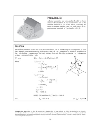 PROPRIETARY MATERIAL. © 2010 The McGraw-Hill Companies, Inc. All rights reserved. No part of this Manual may be displayed,
reproduced or distributed in any form or by any means, without the prior written permission of the publisher, or used beyond the limited
distribution to teachers and educators permitted by McGraw-Hill for their individual course preparation. If you are a student using this Manual,
you are using it without permission.
333
PROBLEM 3.151
A farmer uses cables and winch pullers B and E to plumb
one side of a small barn. If it is known that the sum of the
moments about the x axis of the forces exerted by the
cables on the barn at Points A and D is equal to 4728 lb ⋅ ft,
determine the magnitude of TDE when TAB = 255 lb.
SOLUTION
The moment about the x axis due to the two cable forces can be found using the z components of each
force acting at their intersection with the xy-plane (A and D). The x components of the forces are parallel to
the x axis, and the y components of the forces intersect the x axis. Therefore, neither the x or y components
produce a moment about the x axis.
We have : ( ) ( ) ( ) ( )x AB z A DE z D xM T y T y MΣ + =
where ( )
( )
12 12
255 lb
17
180 lb
AB z AB
AB AB
T
T λ
= ⋅
= ⋅
ª º− − +§ ·
= ⋅ « »¨ ¸
© ¹¬ ¼
=
k T
k
i j k
k
( )
( )
1.5 14 12
18.5
0.64865
12 ft
14 ft
4728 lb ft
DE z DE
DE DE
DE
DE
A
D
x
T
T
T
T
y
y
M
λ
= ⋅
= ⋅
ª º− +§ ·
= ⋅ « »¨ ¸
© ¹¬ ¼
=
=
=
= ⋅
k T
k
i j k
k
(180 lb)(12 ft) (0.64865 )(14 ft) 4728 lb ftDET+ = ⋅
and 282.79 lbDET = or 283 lbDET = W
 