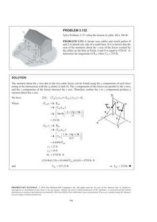 PROPRIETARY MATERIAL. © 2010 The McGraw-Hill Companies, Inc. All rights reserved. No part of this Manual may be displayed,
reproduced or distributed in any form or by any means, without the prior written permission of the publisher, or used beyond the limited
distribution to teachers and educators permitted by McGraw-Hill for their individual course preparation. If you are a student using this Manual,
you are using it without permission.
334
PROBLEM 3.152
Solve Problem 3.151 when the tension in cable AB is 306 lb.
PROBLEM 3.151 A farmer uses cables and winch pullers B
and E to plumb one side of a small barn. If it is known that the
sum of the moments about the x axis of the forces exerted by
the cables on the barn at Points A and D is equal to 4728 lb ⋅ ft,
determine the magnitude of TDE when TAB = 255 lb.
SOLUTION
The moment about the x axis due to the two cable forces can be found using the z components of each force
acting at the intersection with the xy plane (A and D). The x components of the forces are parallel to the x axis,
and the y components of the forces intersect the x axis. Therefore, neither the x or y components produce a
moment about the x axis.
We have : ( ) ( ) ( ) ( )x AB z A DE z D xM T y T y MΣ + =
Where ( )
( )
12 12
306 lb
17
216 lb
AB z AB
AB AB
T
T
= ⋅
= ⋅
ª º− − +§ ·
= ⋅ « »¨ ¸
© ¹¬ ¼
=
k T
k Ȝ
i j k
k
( )
( )
1.5 14 12
18.5
0.64865
12 ft
14 ft
4728 lb ft
DE z DE
DE DE
DE
DE
A
D
x
T
T
T
T
y
y
M
= ⋅
= ⋅
ª º− +§ ·
= ⋅ « »¨ ¸
© ¹¬ ¼
=
=
=
= ⋅
k T
k Ȝ
i j k
k
(216 lb)(12 ft) (0.64865 )(14 ft) 4728 lb ftDET+ = ⋅
and 235.21lbDET = or 235 lbDET = W
 