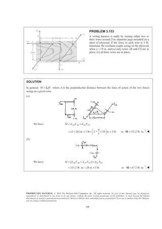 PROPRIETARY MATERIAL. © 2010 The McGraw-Hill Companies, Inc. All rights reserved. No part of this Manual may be displayed,
reproduced or distributed in any form or by any means, without the prior written permission of the publisher, or used beyond the limited
distribution to teachers and educators permitted by McGraw-Hill for their individual course preparation. If you are a student using this Manual,
you are using it without permission.
335
PROBLEM 3.153
A wiring harness is made by routing either two or
three wires around 2-in.-diameter pegs mounted on a
sheet of plywood. If the force in each wire is 3 lb,
determine the resultant couple acting on the plywood
when a = 18 in. and (a) only wires AB and CD are in
place, (b) all three wires are in place.
SOLUTION
In general, ,M dF= Σ where d is the perpendicular distance between the lines of action of the two forces
acting on a given wire.
(a)
We have AB AB CD CDM d F d F= +
4
(2 24) in. 3 lb 2 + 28 in. 3 lb
5
§ ·
= + × + × ×¨ ¸
© ¹
or 151.2 lb in.= ⋅M W
(b)
We have [ ]AB AB CD CD EF EFM d F d F d F= + +
151.2 lb in. 28 in. 3 lb= ⋅ − × or 67.2 lb in.= ⋅M W
 