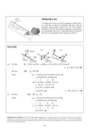PROPRIETARY MATERIAL. © 2010 The McGraw-Hill Companies, Inc. All rights reserved. No part of this Manual may be displayed,
reproduced or distributed in any form or by any means, without the prior written permission of the publisher, or used beyond the limited
distribution to teachers and educators permitted by McGraw-Hill for their individual course preparation. If you are a student using this Manual,
you are using it without permission.
336
PROBLEM 3.154
A worker tries to move a rock by applying a 360-N force
to a steel bar as shown. (a) Replace that force with an
equivalent force-couple system at D. (b) Two workers
attempt to move the same rock by applying a vertical force
at A and another force at D. Determine these two forces if
they are to be equivalent to the single force of Part a.
SOLUTION
(a) We have : 360 N( sin 40° cos40 ) (231.40 N) (275.78 N)Σ − − ° = − − =F i j i j F
or 360N=F 50° W
We have /:D B DΣ × =M r R M
where / [(0.65 m)cos30 ] [(0.65 m)sin30 ]
(0.56292 m) (0.32500 m)
0.56292 0.32500 0 N m
231.40 275.78 0
[155.240 75.206)N m]
B D = − ° + °
= − +
= − ⋅
− −
= + ⋅
r i j
i j
i j k
M
k
(230.45 N m)= ⋅ k or 230 N m= ⋅M W
(b) We have /:D A D AΣ = ×M M r F
where / [(1.05 m)cos30 ] [(1.05 m)sin30 ]
(0.90933 m) (0.52500 m)
0.90933 0.52500 0 N m
0 1 0
[230.45 N m]
B D
AF
= − ° + °
= − +
= − ⋅
−
= ⋅
r i j
i j
i j k
k
(a) (b)
 