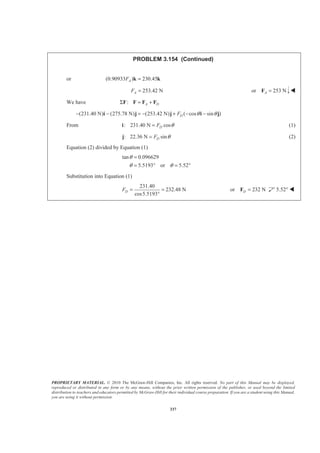 PROPRIETARY MATERIAL. © 2010 The McGraw-Hill Companies, Inc. All rights reserved. No part of this Manual may be displayed,
reproduced or distributed in any form or by any means, without the prior written permission of the publisher, or used beyond the limited
distribution to teachers and educators permitted by McGraw-Hill for their individual course preparation. If you are a student using this Manual,
you are using it without permission.
337
PROBLEM 3.154 (Continued)
or (0.90933 ) 230.45AF =k k
253.42 NAF = or 253 NA =F W
We have : A DΣ = +F F F F
(231.40 N) (275.78 N) (253.42 N) ( cos sin )DF θ θ− − = − + − −i j j i j
From : 231.40 N cosDF θ=i (1)
:j 22.36 N sinDF θ= (2)
Equation (2) divided by Equation (1)
tan 0.096629
5.5193 or 5.52
θ
θ θ
=
= ° = °
Substitution into Equation (1)
231.40
232.48 N
cos5.5193
DF = =
°
or 232 ND =F 5.52° W
 