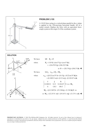 PROPRIETARY MATERIAL. © 2010 The McGraw-Hill Companies, Inc. All rights reserved. No part of this Manual may be displayed,
reproduced or distributed in any form or by any means, without the prior written permission of the publisher, or used beyond the limited
distribution to teachers and educators permitted by McGraw-Hill for their individual course preparation. If you are a student using this Manual,
you are using it without permission.
338
PROBLEM 3.155
A 110-N force acting in a vertical plane parallel to the yz plane
is applied to the 220-mm-long horizontal handle AB of a
socket wrench. Replace the force with an equivalent force-
couple system at the origin O of the coordinate system.
SOLUTION
We have : BΣ =F P F
where 110 N[ (sin15 ) (cos15 ) ]
(28.470 N) (106.252 N)
B = − ° + °
= − +
P j k
j k
or (28.5 N) (106.3 N)= − +F j k W
We have /:O B O B OMΣ × =r P M
where / [(0.22cos35 ) (0.15) (0.22sin35 ) ]m
(0.180213 m) (0.15 m) (0.126187 m)
B O = ° + − °
= + −
r i j k
i j k
0.180213 0.15 0.126187 N m
0 28.5 106.3
O⋅ =
−
i j k
M
[(12.3487) (19.1566) (5.1361) ]N mO = − − ⋅M i j k
or (12.35 N m) (19.16 N m) (5.13 N m)O = ⋅ − ⋅ − ⋅M i j k W
 